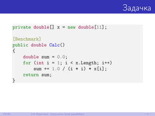 Задачка
private double[] x = new double[11];
[Benchmark]
public double Calc()
{
double sum = 0.0;
for (int i = 1; i < x.Length; i++)
sum += 1.0 / (i * i) * x[i];
return sum;
}
79/85 2.9 Практика: Instruction level parallelism
 