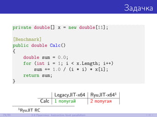 Задачка
private double[] x = new double[11];
[Benchmark]
public double Calc()
{
double sum = 0.0;
for (int i = 1; i < x.Length; i++)
sum += 1.0 / (i * i) * x[i];
return sum;
}
LegacyJIT-x64 RyuJIT-x641
Calc 1 попугай 2 попугая
1
RyuJIT RC
79/85 2.9 Практика: Instruction level parallelism
 