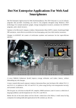 Dot Net Enterprise Applications For Web And
Smartphones
Dot Net Enterprise Applications For Web And Smartphones, The .NET Structure is a set of software
programs that provides everything you need to run programs designed using Windows .NET
technology. For example playback google, storage management resources, assistance for ASP.NET
programs, and a whole lot more.
Updates to the Microsoft company windows Demonstration Base (WPF) consist of prolonged high
DPI assistance, more effective and effective touch managing, and clear child window assistance.
Changes in ASP.NET 4.6 consist of verification up-dates and assistance for the super-efficient
HTTP/2.
A wiser Rubbish Enthusiast should improve storage utilisation and reduce latency, without
demanding any rule changes.
A more versatile Microsoft company windows Interaction Base now facilitates SSL edition TLS 1.1
and TLS 1.2, in addition to SSL 3.0 and TLS 1.0, when using NetTcp with transportation security
and customer verification.
The list goes on, with the new RyuJIT JIT compiler, SIMD assistance, and of course a collection of
language additions and developments for C# 6, F# 4, and VB 14.
Before the rise of the smart phone and our chronic connection to the Online, it made sense for big
companies for making dedicated applications for Ms windows pc devices.
 
