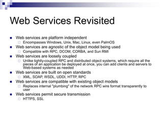 Web Services Revisited
 Web services are platform independent
 Encompasses Windows, Unix, Mac, Linux, even PalmOS
 Web services are agnostic of the object model being used
 Compatible with RPC, DCOM, CORBA, and Sun RMI
 Web services are loosely coupled
 Unlike tightly-coupled RPC and distributed object systems, which require all the
pieces of an application be deployed at once, you can add clients and servers to
Web-based systems as needed
 Web services are built on open standards
 XML, SOAP, WSDL, UDDI, HTTP, RPC
 Web services are compatible with existing object models
 Replaces internal "plumbing" of the network RPC wire format transparently to
user
 Web services permit secure transmission
 HTTPS, SSL
 