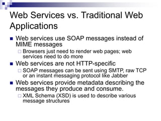 Web Services vs. Traditional Web
Applications
 Web services use SOAP messages instead of
MIME messages
 Browsers just need to render web pages; web
services need to do more
 Web services are not HTTP-specific
 SOAP messages can be sent using SMTP, raw TCP
or an instant messaging protocol like Jabber
 Web services provide metadata describing the
messages they produce and consume.
 XML Schema (XSD) is used to describe various
message structures
 