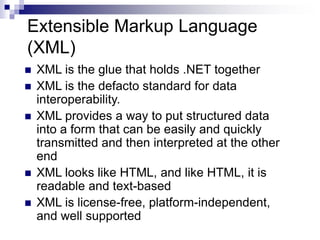 Extensible Markup Language
(XML)
 XML is the glue that holds .NET together
 XML is the defacto standard for data
interoperability.
 XML provides a way to put structured data
into a form that can be easily and quickly
transmitted and then interpreted at the other
end
 XML looks like HTML, and like HTML, it is
readable and text-based
 XML is license-free, platform-independent,
and well supported
 
