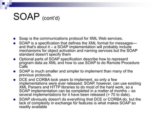 SOAP (cont’d)
 Soap is the communications protocol for XML Web services.
 SOAP is a specification that defines the XML format for messages—
and that's about it – a SOAP implementation will probably include
mechanisms for object activation and naming services but the SOAP
standard doesn't specify them
 Optional parts of SOAP specification describe how to represent
program data as XML and how to use SOAP to do Remote Procedure
Calls
 SOAP is much smaller and simpler to implement than many of the
previous protocols.
 DCE and CORBA took years to implement, so only a few
implementations were ever released; SOAP, however, can use existing
XML Parsers and HTTP libraries to do most of the hard work, so a
SOAP implementation can be completed in a matter of months – so
several implementations for it have been released (> 70 to date).
 SOAP obviously doesn't do everything that DCE or CORBA do, but the
lack of complexity in exchange for features is what makes SOAP so
readily available
 