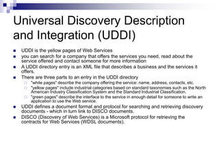 Universal Discovery Description
and Integration (UDDI)
 UDDI is the yellow pages of Web Services
 you can search for a company that offers the services you need, read about the
service offered and contact someone for more information
 A UDDI directory entry is an XML file that describes a business and the services it
offers.
 There are three parts to an entry in the UDDI directory
 "white pages" describe the company offering the service: name, address, contacts, etc.
 "yellow pages" include industrial categories based on standard taxonomies such as the North
American Industry Classification System and the Standard Industrial Classification.
 "green pages" describe the interface to the service in enough detail for someone to write an
application to use the Web service.
 UDDI defines a document format and protocol for searching and retrieving discovery
documents - which in turn link to DISCO documents.
 DISCO (Discovery of Web Services) is a Microsoft protocol for retrieving the
contracts for Web Services (WDSL documents).
 