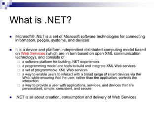 What is .NET?
 Microsoft® .NET is a set of Microsoft software technologies for connecting
information, people, systems, and devices
 It is a device and platform independent distributed computing model based
on Web Services (which are in turn based on open XML communication
technology), and consists of
 a software platform for building .NET experiences
 a programming model and tools to build and integrate XML Web services
 a set of programmable XML Web services
 a way to enable users to interact with a broad range of smart devices via the
Web, while ensuring that the user, rather than the application, controls the
interaction
 a way to provide a user with applications, services, and devices that are
personalized, simple, consistent, and secure
 .NET is all about creation, consumption and delivery of Web Services
 