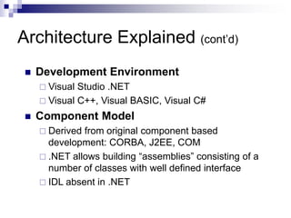 Architecture Explained (cont’d)
 Development Environment
 Visual Studio .NET
 Visual C++, Visual BASIC, Visual C#
 Component Model
 Derived from original component based
development: CORBA, J2EE, COM
 .NET allows building “assemblies” consisting of a
number of classes with well defined interface
 IDL absent in .NET
 
