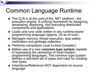 Common Language Runtime
 The CLR is at the core of the .NET platform - the
execution engine. A unifying framework for designing,
developing, deploying, and executing distributed
components and applications.
 Loads and runs code written in any runtime-aware
programming language (approx. 22 as of now).
 Manages memory, thread execution, type safety
verification and garbage collection.
 Performs compilation (Just In-time Compiler)
 Makes use of a new common type system capable
of expressing the semantics of most modern
programming languages. The common type system
defines a standard set of types and rules for creating
new types.
 Inheritance/Reference NOT dependent on source
language
 