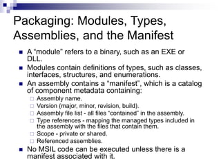 Packaging: Modules, Types,
Assemblies, and the Manifest
 A “module” refers to a binary, such as an EXE or
DLL.
 Modules contain definitions of types, such as classes,
interfaces, structures, and enumerations.
 An assembly contains a “manifest”, which is a catalog
of component metadata containing:
 Assembly name.
 Version (major, minor, revision, build).
 Assembly file list - all files “contained” in the assembly.
 Type references - mapping the managed types included in
the assembly with the files that contain them.
 Scope - private or shared.
 Referenced assemblies.
 No MSIL code can be executed unless there is a
manifest associated with it.
 