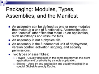 Packaging: Modules, Types,
Assemblies, and the Manifest
 An assembly can be defined as one or more modules
that make up a unit of functionality. Assemblies also
can “contain” other files that make up an application,
such as bitmaps and resource files.
 An assembly is not a physical file.
 An assembly is the fundamental unit of deployment,
version control, activation scoping, and security
permissions.
 Two types of assemblies:
 Private - Usually deployed in the same directory as the client
application and used only by a single application.
 Shared - Used by any application and usually installed in a
special Global Assembly Cache.
 