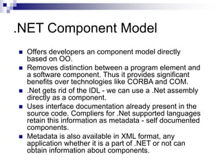.NET Component Model
 Offers developers an component model directly
based on OO.
 Removes distinction between a program element and
a software component. Thus it provides significant
benefits over technologies like CORBA and COM.
 .Net gets rid of the IDL - we can use a .Net assembly
directly as a component.
 Uses interface documentation already present in the
source code. Compliers for .Net supported languages
retain this information as metadata - self documented
components.
 Metadata is also available in XML format, any
application whether it is a part of .NET or not can
obtain information about components.
 