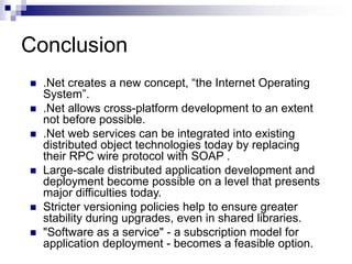 Conclusion
 .Net creates a new concept, “the Internet Operating
System”.
 .Net allows cross-platform development to an extent
not before possible.
 .Net web services can be integrated into existing
distributed object technologies today by replacing
their RPC wire protocol with SOAP .
 Large-scale distributed application development and
deployment become possible on a level that presents
major difficulties today.
 Stricter versioning policies help to ensure greater
stability during upgrades, even in shared libraries.
 "Software as a service" - a subscription model for
application deployment - becomes a feasible option.
 