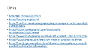 Links
• GraphQL: The Documentary
• https://graphql.org/learn/
• https://medium.com/open-graphql/migrating-spacex-api-to-graphql-
e1fe69a3a8e7
• https://www.apollographql.com/docs/apollo-
server/essentials/schema/
• https://www.howtographql.com/basics/1-graphql-is-the-better-rest/
• https://www.graphql.com/articles/4-years-of-graphql-lee-byron
• https://nordicapis.com/the-role-of-domain-driven-architecture-and-
graphql-in-digital-transformation/
 
