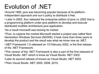 Evolution of .NET
•Around 1995, java was becoming popular because of its platform-
independent approach and sun’s policy to distribute it free.
• Later in 2002, Sun released the enterprise edition of java i.e J2EE that is
a programming platform under java platform to develop and execute
distributed multitier architecture java application.
•As a result microsoft was loosing its market .
•Thus, to capture the market Microsoft started a project was called Next
Generation Windows Services (NGWS). It took more than three years to
develop the product and the result was what we know now as .NET.
•.NET Framework 1.0 released on 13 February 2002, is the first release
of the .NET Framework.
•This version of the .NET Framework is also a part of the first released of
Visual Studio .NET which is know as Visual Studio .NET 2002.
•Later its second release of known as Visual Studio .NET 2003.
•Then Visual Studio .NET 2005, 2008, 2010.
 