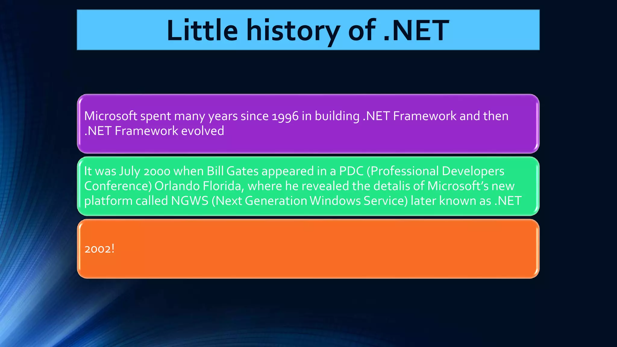 Microsoft spent many years since 1996 in building .NET Framework and then .NET Framework evolved It was July 2000 when Bill Gates appeared in a PDC (Professional Developers Conference) Orlando Florida, where he revealed the detalis of Microsoft’s new platform called NGWS (Next Generation Windows Service) later known as .NET 2002! Little history of .NET 