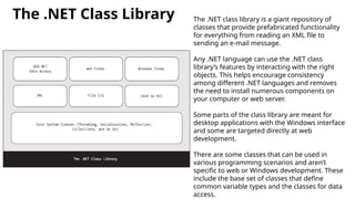 The .NET Class Library The .NET class library is a giant repository of
classes that provide prefabricated functionality
for everything from reading an XML file to
sending an e-mail message.
Any .NET language can use the .NET class
library’s features by interacting with the right
objects. This helps encourage consistency
among different .NET languages and removes
the need to install numerous components on
your computer or web server.
Some parts of the class library are meant for
desktop applications with the Windows interface
and some are targeted directly at web
development.
There are some classes that can be used in
various programming scenarios and aren’t
specific to web or Windows development. These
include the base set of classes that define
common variable types and the classes for data
access.
 
