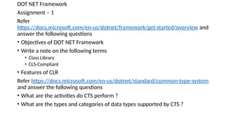 DOT NET Framework
Assignment – 1
Refer
https://docs.microsoft.com/en-us/dotnet/framework/get-started/overview and
answer the following questions
• Objectives of DOT NET Framework
• Write a note on the following terms
• Class Library
• CLS-Compliant
• Features of CLR
Refer https://docs.microsoft.com/en-us/dotnet/standard/common-type-system
and answer the following questions
• What are the activities do CTS perform ?
• What are the types and categories of data types supported by CTS ?
 
