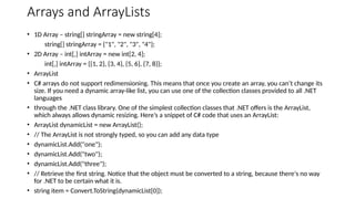 Arrays and ArrayLists
• 1D Array – string[] stringArray = new string[4];
string[] stringArray = {"1", "2", "3", "4"};
• 2D Array – int[,] intArray = new int[2, 4];
int[,] intArray = {{1, 2}, {3, 4}, {5, 6}, {7, 8}};
• ArrayList
• C# arrays do not support redimensioning. This means that once you create an array, you can’t change its
size. If you need a dynamic array-like list, you can use one of the collection classes provided to all .NET
languages
• through the .NET class library. One of the simplest collection classes that .NET offers is the ArrayList,
which always allows dynamic resizing. Here’s a snippet of C# code that uses an ArrayList:
• ArrayList dynamicList = new ArrayList();
• // The ArrayList is not strongly typed, so you can add any data type
• dynamicList.Add("one");
• dynamicList.Add("two");
• dynamicList.Add("three");
• // Retrieve the first string. Notice that the object must be converted to a string, because there's no way
for .NET to be certain what it is.
• string item = Convert.ToString(dynamicList[0]);
 