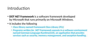 Introduction
• DOT NET Framework is a software framework developed
by Microsoft that runs primarily on Microsoft Windows.
• It includes the following
• Class library named Framework Class Library (FCL)
• Programs written for .NET Framework execute in a software environment
named Common Language Runtime(CLR), an application that provides
services such as security, memory management, and exception handling.
 