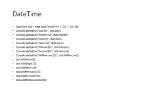 DateTime
• DateTime dob = new DateTime(1974, 7, 10, 7, 10, 24);
• Console.WriteLine("Day:{0}", dob.Day);
• Console.WriteLine("Month:{0}", dob.Month);
• Console.WriteLine("Year:{0}", dob.Year);
• Console.WriteLine("Hour:{0}", dob.Hour);
• Console.WriteLine("Minute:{0}", dob.Minute);
• Console.WriteLine("Second:{0}", dob.Second);
• Console.WriteLine("Millisecond:{0}", dob.Millisecond);
• dob.AddYears(2);
• dob.AddDays(12);
• dob.AddHours(4);
• dob.AddMinutes(15);
• dob.AddSeconds(45);
• dob.AddMilliseconds(200);
 
