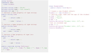 using System;
namespace demo
{ class Student
{
private string code = "N.A";
private string name = "not known";
private int age = 0;
// Declare a Code property of type string:
public string Code
{ get
{ return code; }
set
{ code = value; }
}
// Declare a Name property of type string:
public string Name
{ get
{ return name; }
set { name = value; }
}
// Declare a Age property of type int:
public int Age
{ get
{ return age; }
set
{ age = value; }
}
public override string ToString()
{ return "Code = " + Code +", Name = " + Name + ", Age
= " + Age; }
}
class ExampleDemo
{ public static void Main()
{
// Create a new Student object:
Student s = new Student();
// Setting code, name and the age of the student
s.Code = "001";
s.Name = "Zara";
s.Age = 9;
Console.WriteLine("Student Info: {0}", s);
//let us increase age
s.Age += 1;
Console.WriteLine("Student Info: {0}", s);
Console.ReadKey();
}
}
}
 