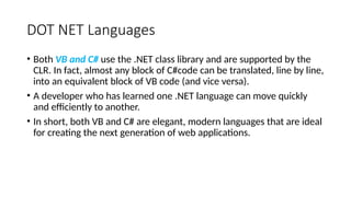 DOT NET Languages
• Both VB and C# use the .NET class library and are supported by the
CLR. In fact, almost any block of C#code can be translated, line by line,
into an equivalent block of VB code (and vice versa).
• A developer who has learned one .NET language can move quickly
and efficiently to another.
• In short, both VB and C# are elegant, modern languages that are ideal
for creating the next generation of web applications.
 