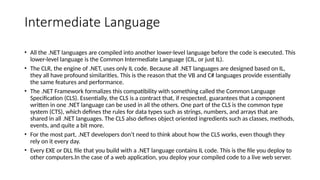 Intermediate Language
• All the .NET languages are compiled into another lower-level language before the code is executed. This
lower-level language is the Common Intermediate Language (CIL, or just IL).
• The CLR, the engine of .NET, uses only IL code. Because all .NET languages are designed based on IL,
they all have profound similarities. This is the reason that the VB and C# languages provide essentially
the same features and performance.
• The .NET Framework formalizes this compatibility with something called the Common Language
Specification (CLS). Essentially, the CLS is a contract that, if respected, guarantees that a component
written in one .NET language can be used in all the others. One part of the CLS is the common type
system (CTS), which defines the rules for data types such as strings, numbers, and arrays that are
shared in all .NET languages. The CLS also defines object oriented ingredients such as classes, methods,
events, and quite a bit more.
• For the most part, .NET developers don’t need to think about how the CLS works, even though they
rely on it every day.
• Every EXE or DLL file that you build with a .NET language contains IL code. This is the file you deploy to
other computers.In the case of a web application, you deploy your compiled code to a live web server.
 