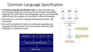 Common Language Specification
• A Common Language Specification (CLS) is a document that says
how computer programs can be turned into Common Intermediate
Language (CIL) code. When several languages use the same bytecode,
different parts of a program can be written in different languages.
• Microsoft uses a Common Language Specification for their .NET
Framework.
• Microsoft has defined CLS which are nothing but guidelines for
languages to follow so that it can communicate with other .NET
languages in a seamless manner.
 