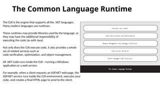 The Common Language Runtime
The CLR is the engine that supports all the .NET languages.
Many modern languages use runtimes.
These runtimes may provide libraries used by the language, or
they may have the additional responsibility of
executing the code (as with Java).
Not only does the CLR execute code, it also provides a whole
set of related services such as
code verification, optimization, and object management.
All .NET code runs inside the CLR - running a Windows
application or a web service.
For example, when a client requests an ASP.NET web page, the
ASP.NET service runs inside the CLR environment, executes your
code, and creates a final HTML page to send to the client.
 