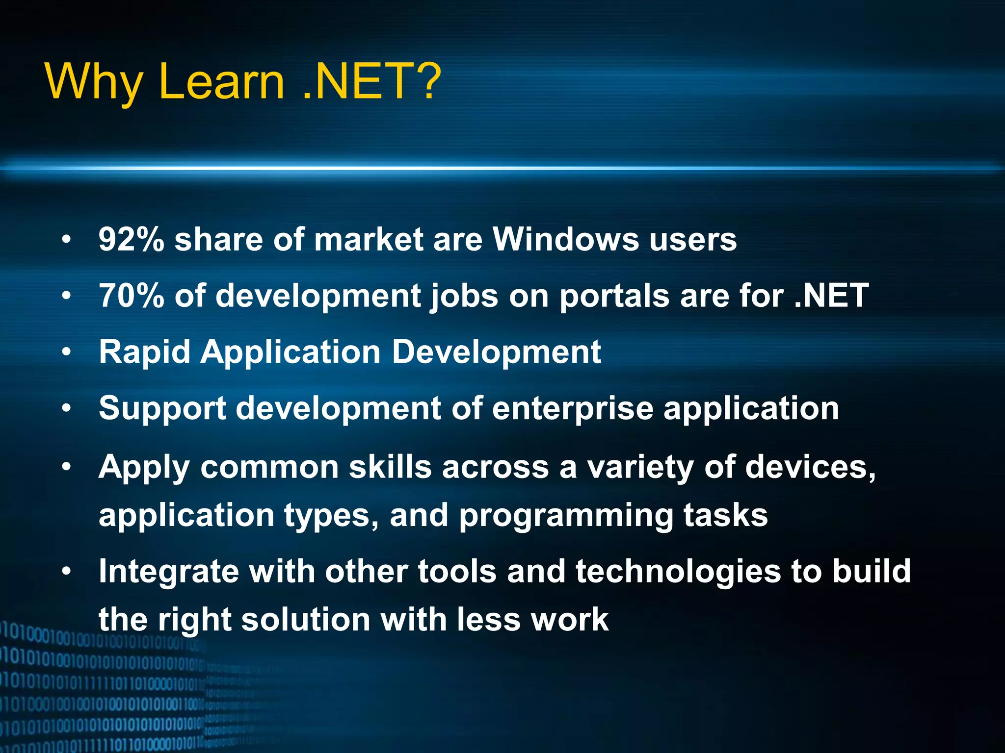 Why Learn .NET? • 92% share of market are Windows users • 70% of development jobs on portals are for .NET • Rapid Application Development • Support development of enterprise application • Apply common skills across a variety of devices, application types, and programming tasks • Integrate with other tools and technologies to build the right solution with less work 