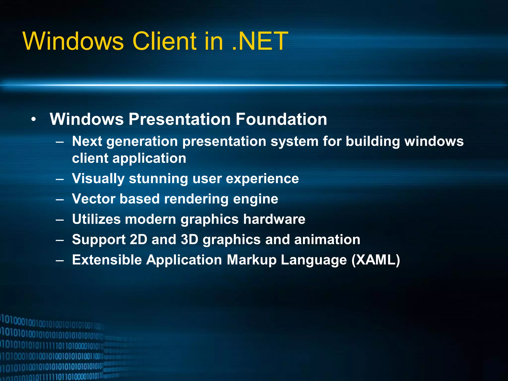 Windows Client in .NET • Windows Presentation Foundation – Next generation presentation system for building windows client application – Visually stunning user experience – Vector based rendering engine – Utilizes modern graphics hardware – Support 2D and 3D graphics and animation – Extensible Application Markup Language (XAML) 
