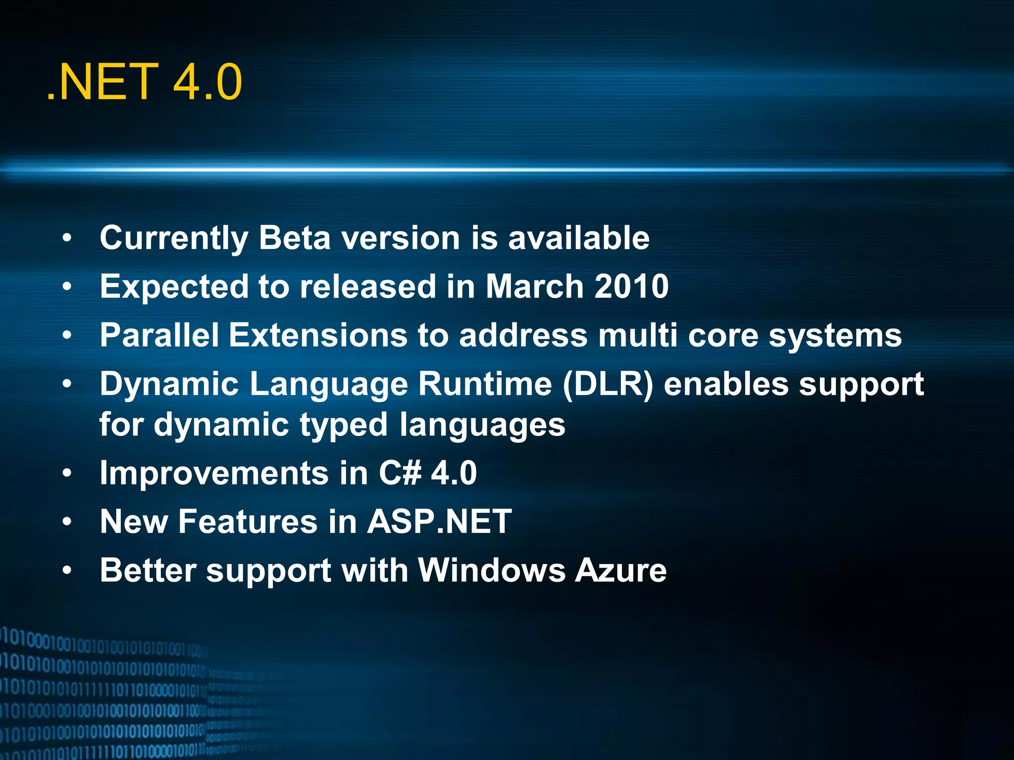 .NET 4.0 • Currently Beta version is available • Expected to released in March 2010 • Parallel Extensions to address multi core systems • Dynamic Language Runtime (DLR) enables support for dynamic typed languages • Improvements in C# 4.0 • New Features in ASP.NET • Better support with Windows Azure 