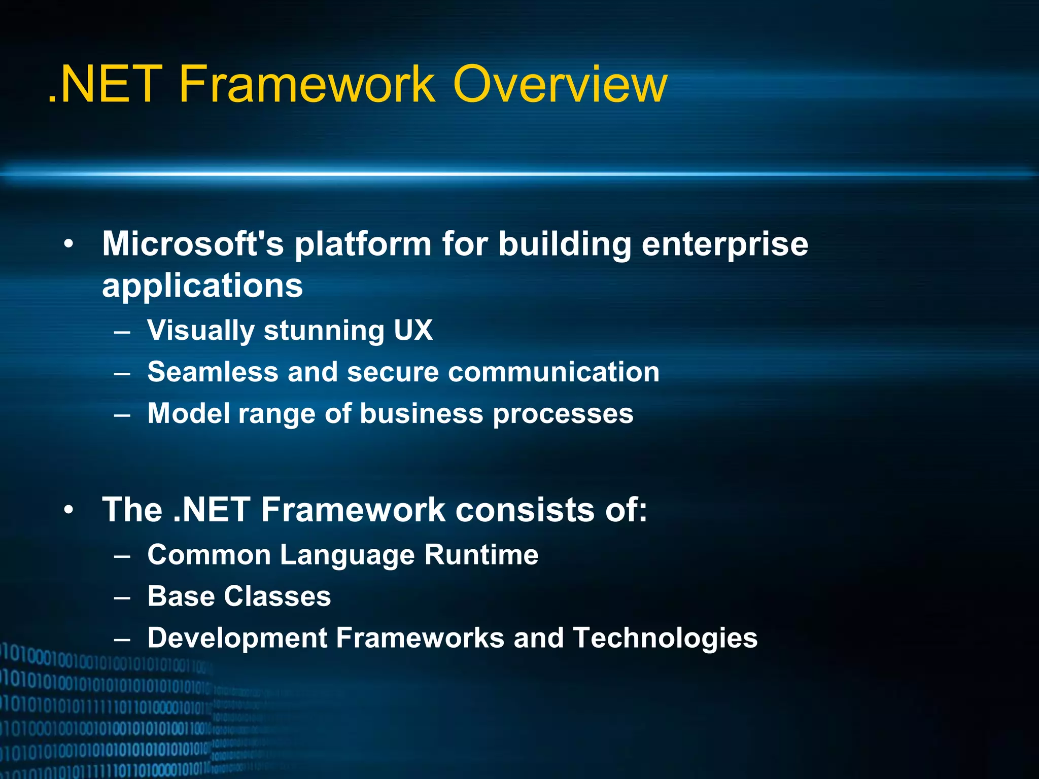 .NET Framework Overview • Microsoft's platform for building enterprise applications – Visually stunning UX – Seamless and secure communication – Model range of business processes • The .NET Framework consists of: – Common Language Runtime – Base Classes – Development Frameworks and Technologies 