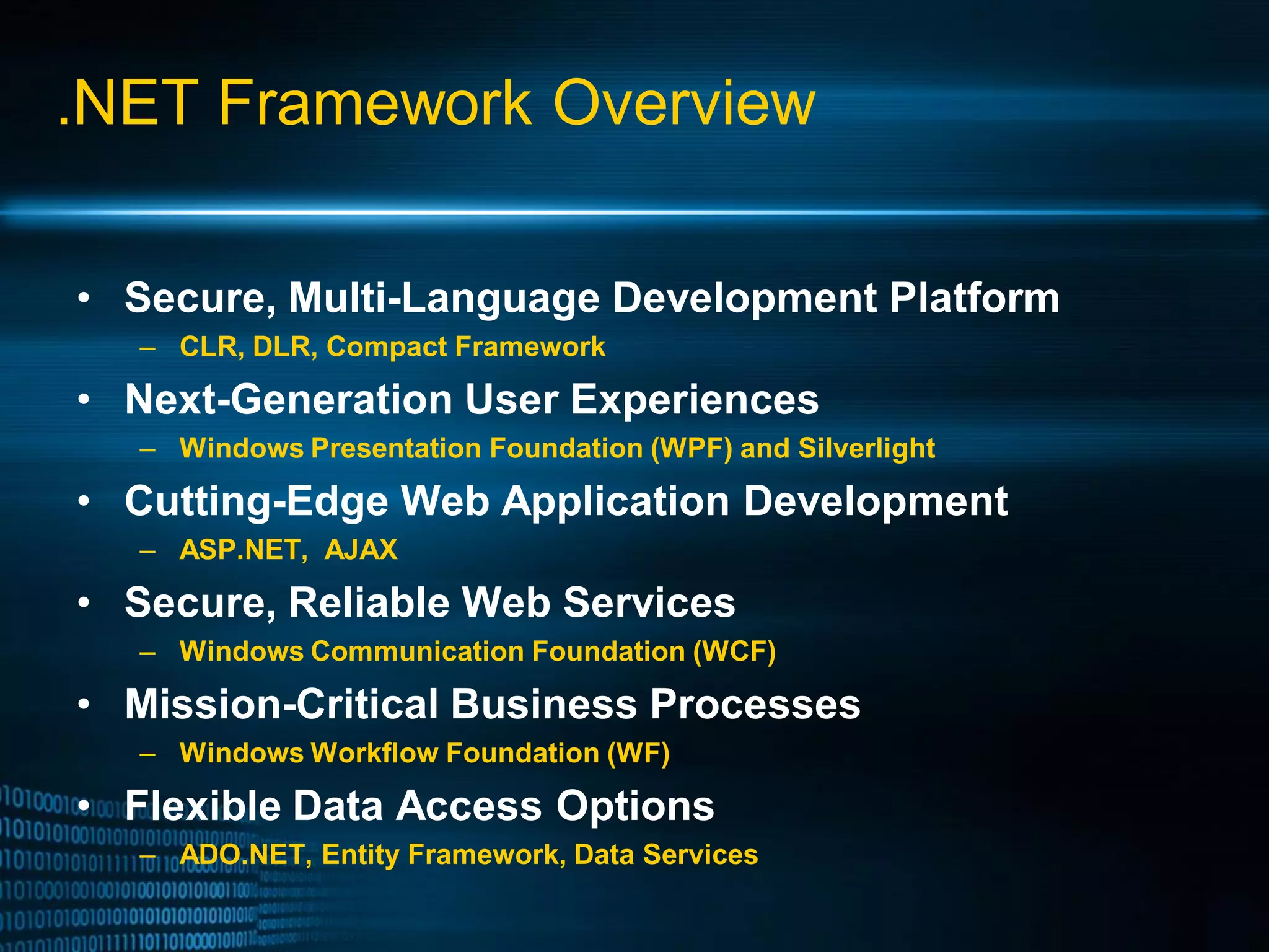 .NET Framework Overview • Secure, Multi-Language Development Platform – CLR, DLR, Compact Framework • Next-Generation User Experiences – Windows Presentation Foundation (WPF) and Silverlight • Cutting-Edge Web Application Development – ASP.NET, AJAX • Secure, Reliable Web Services – Windows Communication Foundation (WCF) • Mission-Critical Business Processes – Windows Workflow Foundation (WF) • Flexible Data Access Options – ADO.NET, Entity Framework, Data Services 
