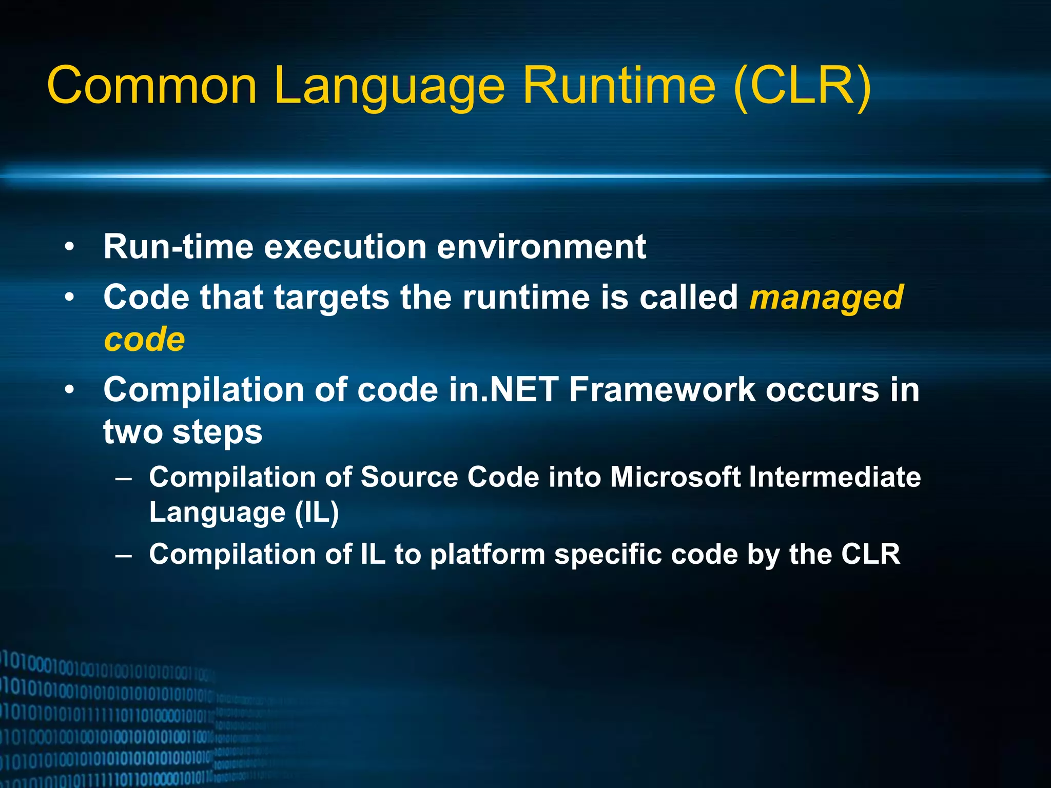 Common Language Runtime (CLR) • Run-time execution environment • Code that targets the runtime is called managed code • Compilation of code in.NET Framework occurs in two steps – Compilation of Source Code into Microsoft Intermediate Language (IL) – Compilation of IL to platform specific code by the CLR 