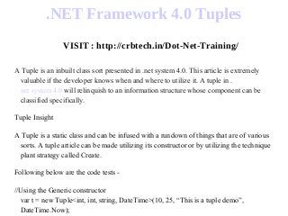 .NET Framework 4.0 Tuples
VISIT : http://crbtech.in/Dot-Net-Training/
A Tuple is an inbuilt class sort presented in .net system 4.0. This article is extremely
valuable if the developer knows when and where to utilize it. A tuple in .
net system 4.0 will relinquish to an information structure whose component can be
classified specifically.
Tuple Insight
A Tuple is a static class and can be infused with a rundown of things that are of various
sorts. A tuple article can be made utilizing its constructor or by utilizing the technique
plant strategy called Create.
Following below are the code tests -
//Using the Generic constructor
var t = new Tuple<int, int, string, DateTime>(10, 25, “This is a tuple demo”,
DateTime.Now);
 
