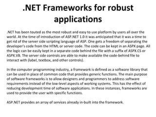 .NET Frameworks for robust applications .NET has been touted as the most robust and easy to use platform by users all over the world. At the time of introduction of ASP.NET 1.0 it was anticipated that it was a time to get rid of the server side scripting language of ASP. One gets a freedom of separating the developer's code from the HTML or server code. The code can be kept in an ASPX page. All the logic can be easily kept in a separate code behind the file with a suffix of ASPX.CS or ASPX.VB. The server side controls are able to make available the code-behind file to interact with (label, textbox, and other controls).  In the computer programming industry, a framework is defined as a software library that can be used in place of common code that provides generic functions. The main purpose of software frameworks is to allow designers and programmers to address software requirements instead of the low-level aspects of working systems. This has the effect of reducing development time of software applications. In these instances, frameworks are used to provide the user with specific functions.  ASP.NET provides an array of services already in-built into the framework.  