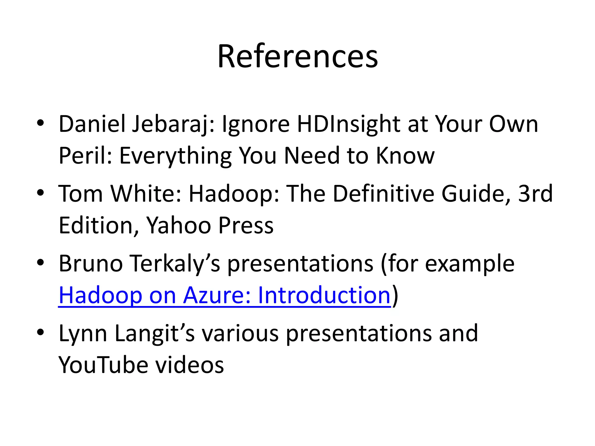 References
• Daniel Jebaraj: Ignore HDInsight at Your Own
Peril: Everything You Need to Know
• Tom White: Hadoop: The Definitive Guide, 3rd
Edition, Yahoo Press
• Bruno Terkaly’s presentations (for example
Hadoop on Azure: Introduction)
• Lynn Langit’s various presentations and
YouTube videos
 