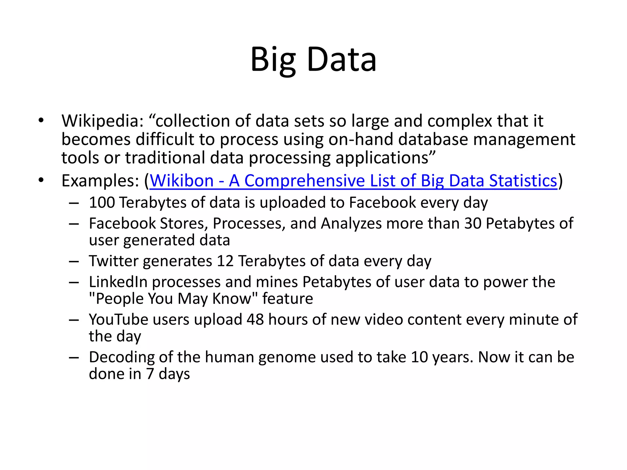 Big Data
• Wikipedia: “collection of data sets so large and complex that it
becomes difficult to process using on-hand database management
tools or traditional data processing applications”
• Examples: (Wikibon - A Comprehensive List of Big Data Statistics)
– 100 Terabytes of data is uploaded to Facebook every day
– Facebook Stores, Processes, and Analyzes more than 30 Petabytes of
user generated data
– Twitter generates 12 Terabytes of data every day
– LinkedIn processes and mines Petabytes of user data to power the
"People You May Know" feature
– YouTube users upload 48 hours of new video content every minute of
the day
– Decoding of the human genome used to take 10 years. Now it can be
done in 7 days
 