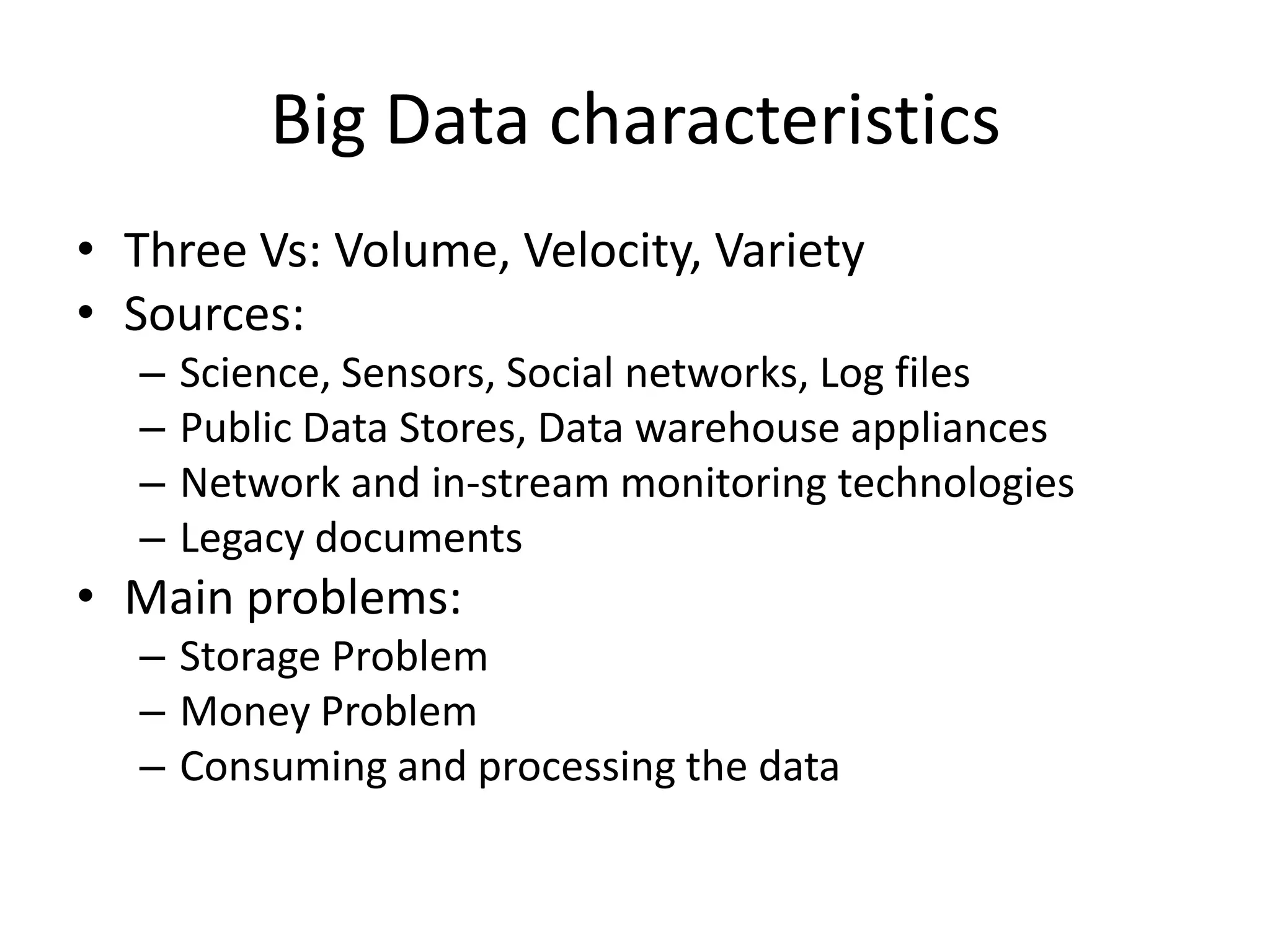 Big Data characteristics
• Three Vs: Volume, Velocity, Variety
• Sources:
– Science, Sensors, Social networks, Log files
– Public Data Stores, Data warehouse appliances
– Network and in-stream monitoring technologies
– Legacy documents
• Main problems:
– Storage Problem
– Money Problem
– Consuming and processing the data
 