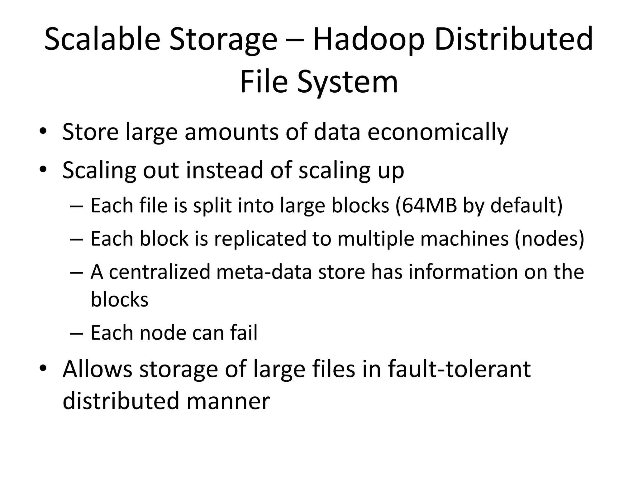 Scalable Storage – Hadoop Distributed
File System
• Store large amounts of data economically
• Scaling out instead of scaling up
– Each file is split into large blocks (64MB by default)
– Each block is replicated to multiple machines (nodes)
– A centralized meta-data store has information on the
blocks
– Each node can fail
• Allows storage of large files in fault-tolerant
distributed manner
 
