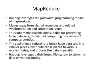 MapReduce
• Hadoop leverages the functional programming model
of map/reduce.
• Moves away from shared resources and related
synchronization and contention issues
• Thus inherently scalable and suitable for processing
large data sets, distributed computing on clusters of
computers/nodes.
• The goal of map reduce is to break huge data sets into
smaller pieces, distribute those pieces to various
worker nodes, and process the data in parallel.
• Hadoop leverages a distributed file system to store the
data on various nodes.
 