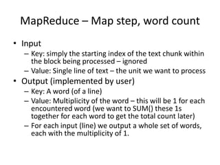 MapReduce – Map step, word count
• Input
– Key: simply the starting index of the text chunk within
the block being processed – ignored
– Value: Single line of text – the unit we want to process
• Output (implemented by user)
– Key: A word (of a line)
– Value: Multiplicity of the word – this will be 1 for each
encountered word (we want to SUM() these 1s
together for each word to get the total count later)
– For each input (line) we output a whole set of words,
each with the multiplicity of 1.
 