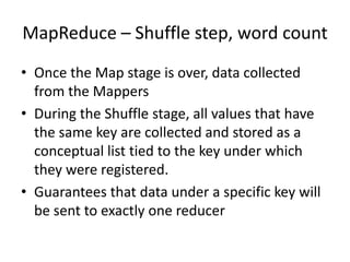 MapReduce – Shuffle step, word count
• Once the Map stage is over, data collected
from the Mappers
• During the Shuffle stage, all values that have
the same key are collected and stored as a
conceptual list tied to the key under which
they were registered.
• Guarantees that data under a specific key will
be sent to exactly one reducer
 