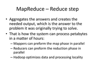 MapReduce – Reduce step
• Aggregates the answers and creates the
needed output, which is the answer to the
problem it was originally trying to solve.
• That is how the system can process petabytes
in a matter of hours:
– Mappers can preform the map phase in parallel
– Reducers can preform the reduction phase in
parallel
– Hadoop optimizes data and processing locality
 