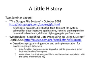 A Little History
Two Seminar papers:
• “The Google File System” - October 2003
http://labs.google.com/papers/gfs.html
– describes a scalable, distributed, fault-tolerant file system
tailored for data-intensive applications, running on inexpensive
commodity hardware, delivers high aggregate performance
• “MapReduce: Simplified Data Processing on Large Clusters”
- April 2004 http://queue.acm.org/detail.cfm?id=988408
– Describes a programming model and an implementation for
processing large data sets.
1. map function that processes a key/value pair to generate a set of
intermediate key/value pairs
2. reduce function that merges all intermediate values associated with
the same intermediate key
 