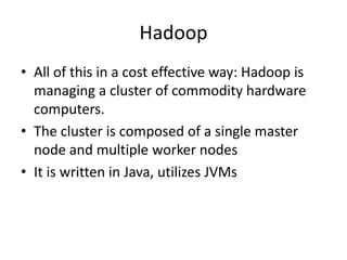 Hadoop
• All of this in a cost effective way: Hadoop is
managing a cluster of commodity hardware
computers.
• The cluster is composed of a single master
node and multiple worker nodes
• It is written in Java, utilizes JVMs
 