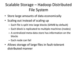 Scalable Storage – Hadoop Distributed
File System
• Store large amounts of data economically
• Scaling out instead of scaling up
– Each file is split into large blocks (64MB by default)
– Each block is replicated to multiple machines (nodes)
– A centralized meta-data store has information on the
blocks
– Each node can fail
• Allows storage of large files in fault-tolerant
distributed manner
 