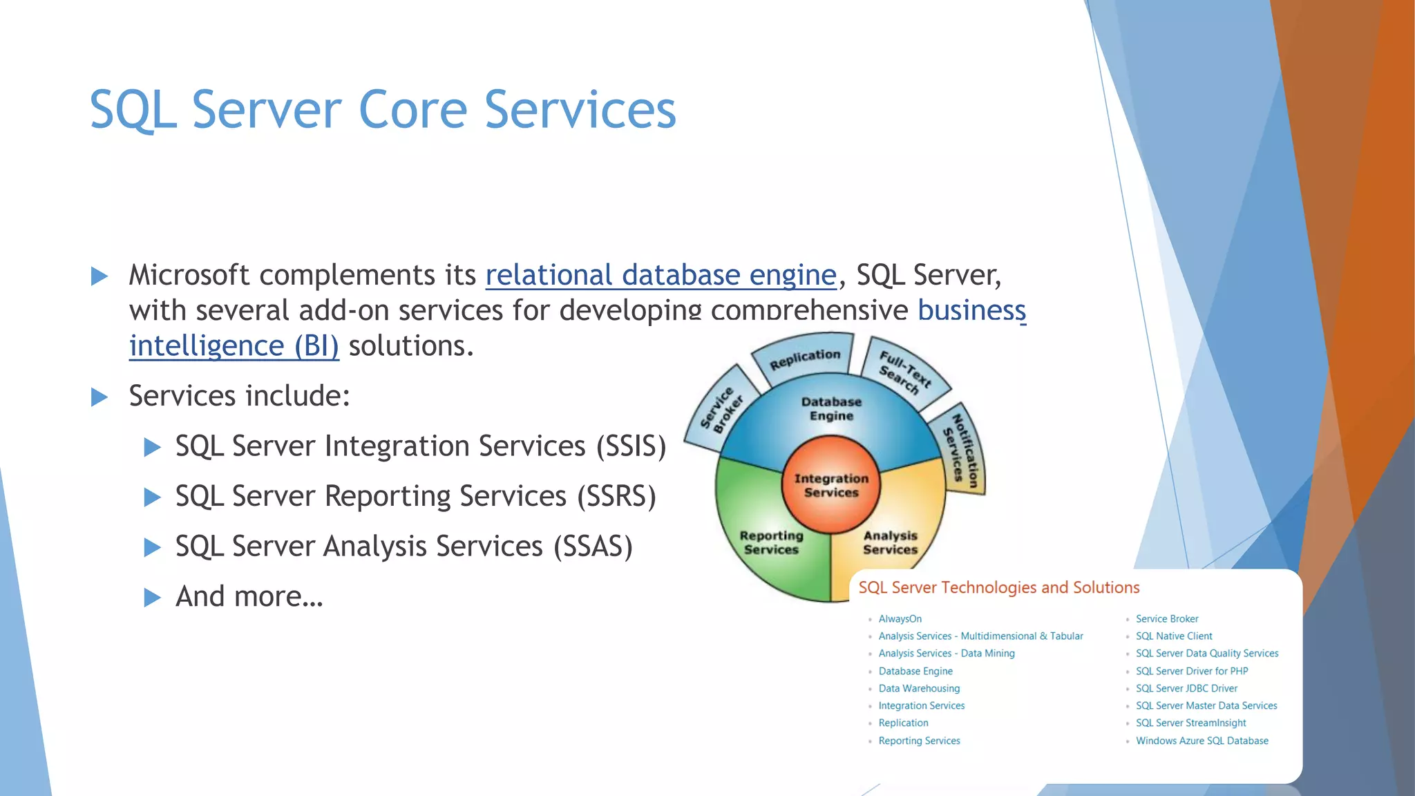 SQL Server Core Services  Microsoft complements its relational database engine, SQL Server, with several add-on services for developing comprehensive business intelligence (BI) solutions.  Services include:  SQL Server Integration Services (SSIS)  SQL Server Reporting Services (SSRS)  SQL Server Analysis Services (SSAS)  And more… 