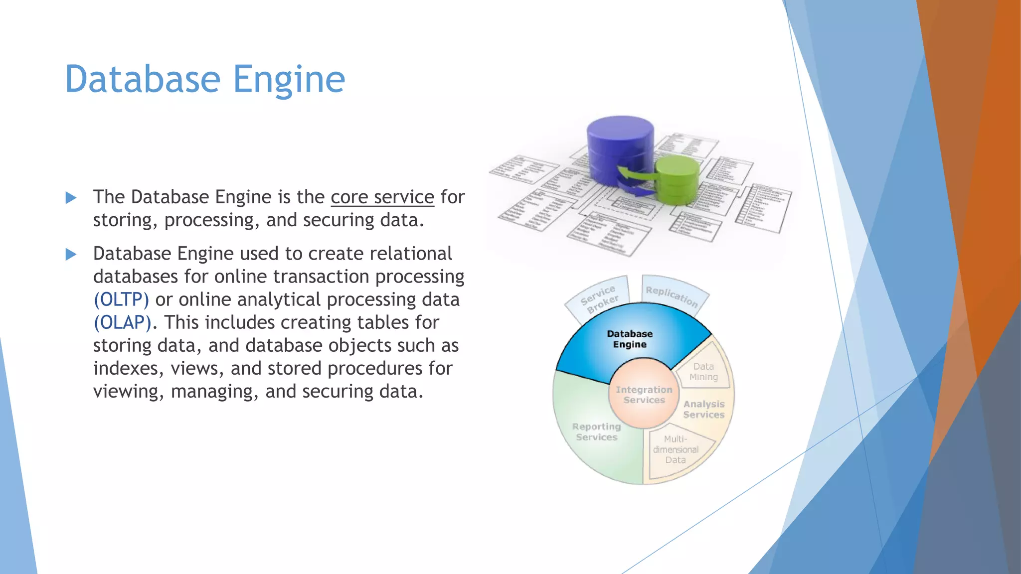 Database Engine  The Database Engine is the core service for storing, processing, and securing data.  Database Engine used to create relational databases for online transaction processing (OLTP) or online analytical processing data (OLAP). This includes creating tables for storing data, and database objects such as indexes, views, and stored procedures for viewing, managing, and securing data. 