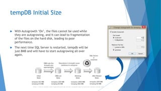 tempDB Initial Size
 With Autogrowth ‘On’, the files cannot be used while
they are autogrowing, and it can lead to fragmentation
of the files on the hard disk, leading to poor
performance.
 The next time SQL Server is restarted, tempdb will be
just 8MB and will have to start autogrowing all over
again.
http://www.confio.com/logicalread/sql-server-tempdb-best-practices-initial-sizing-w01
 